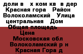 3/4 доли в 3-х ком.кв. в дер.Красная гора › Район ­ Волоколамский › Улица ­ центральная › Дом ­ 1 › Общая площадь ­ 63 › Цена ­ 700 000 - Московская обл., Волоколамский р-н, Красная Гора д. Недвижимость » Квартиры продажа   